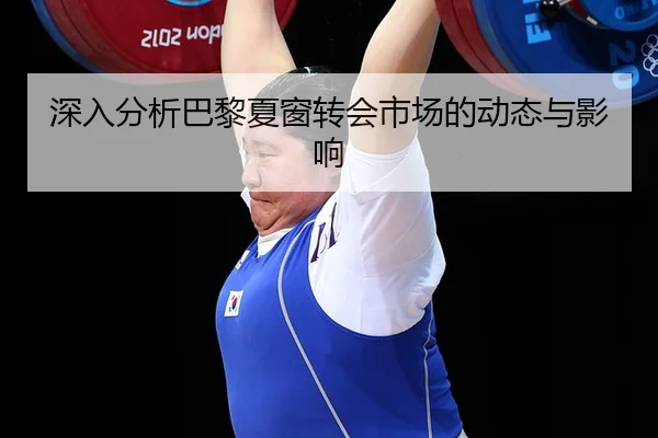深入分析巴黎夏窗转会市场的动态与影响